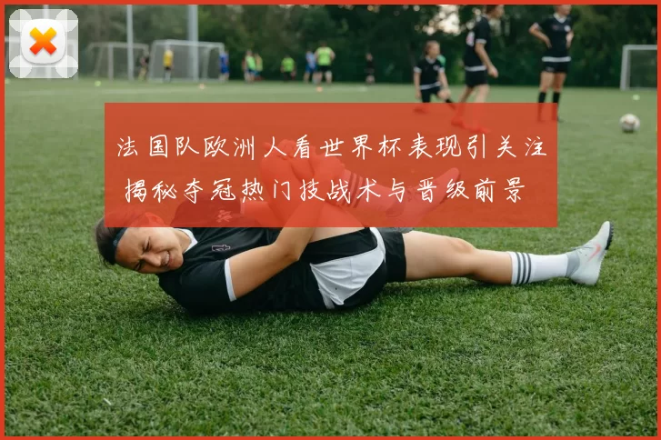 法国队欧洲人看世界杯表现引关注 揭秘夺冠热门技战术与晋级前景