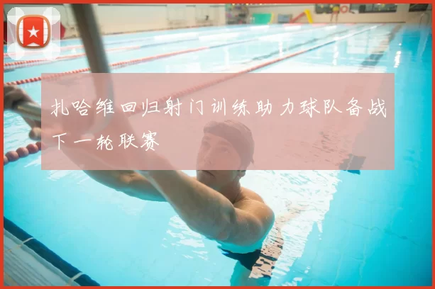 扎哈维回归射门训练助力球队备战下一轮联赛