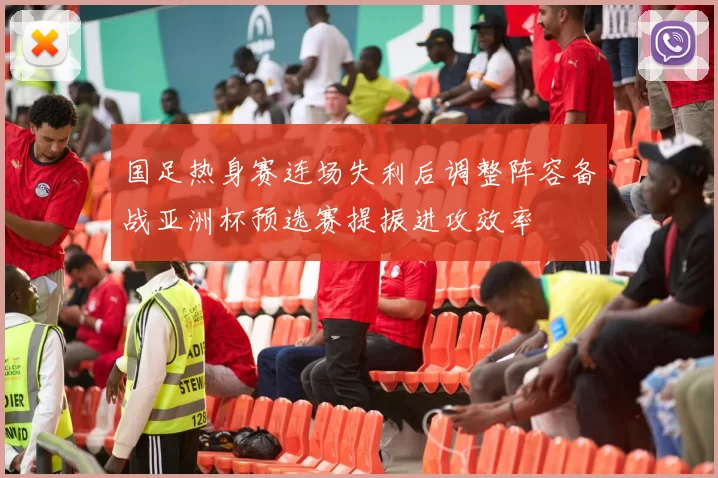 国足热身赛连场失利后调整阵容备战亚洲杯预选赛提振进攻效率