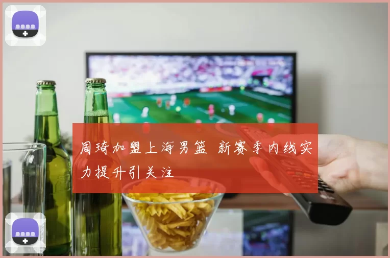 周琦加盟上海男篮 新赛季内线实力提升引关注