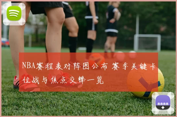NBA赛程表对阵图公布 赛季关键卡位战与焦点交锋一览