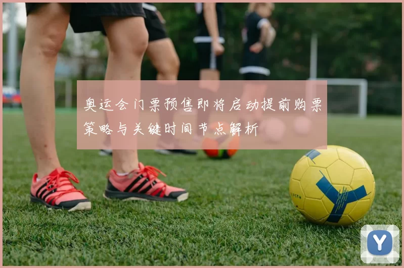 奥运会门票预售即将启动提前购票策略与关键时间节点解析