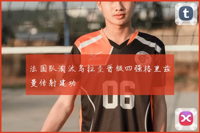 法国队淘汰乌拉圭晋级四强格里兹曼传射建功