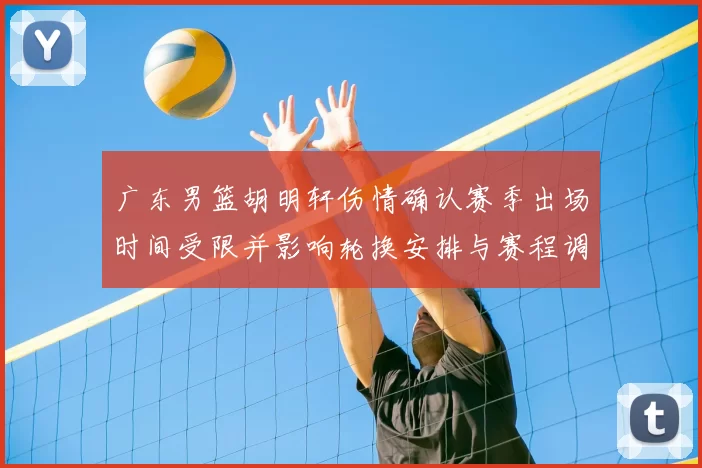 广东男篮胡明轩伤情确认赛季出场时间受限并影响轮换安排与赛程调整