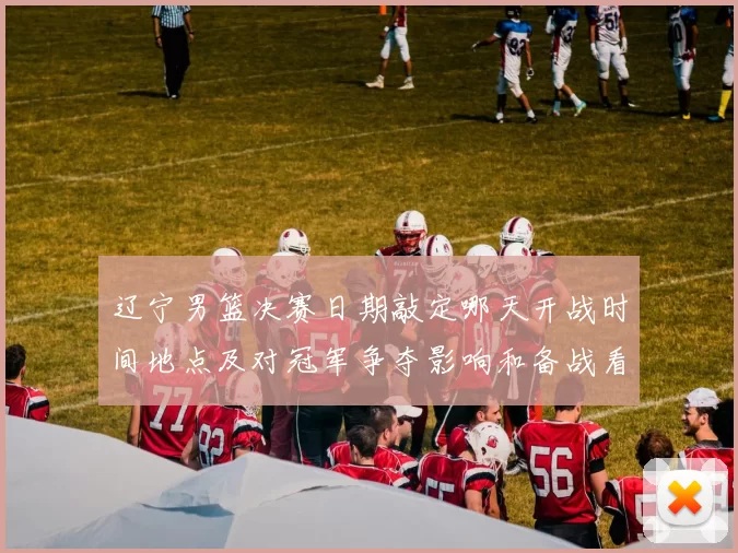 辽宁男篮决赛日期敲定哪天开战时间地点及对冠军争夺影响和备战看点