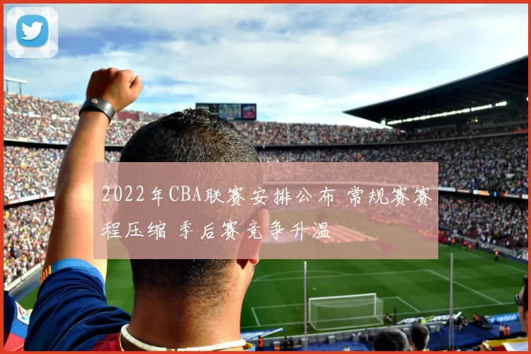 2022年CBA联赛安排公布 常规赛赛程压缩 季后赛竞争升温