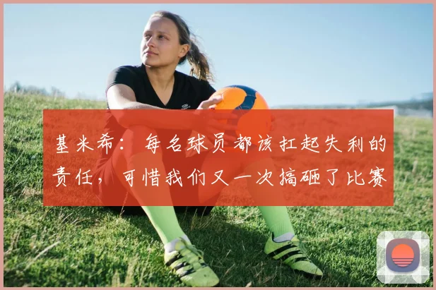 基米希:每名球员都该扛起失利的责任,可惜我们又一次搞砸了比赛